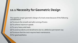 12.1 Necessity for Geometric Design
The need for proper geometric design of a track arises because of the following
considerations
(a)To ensure the smooth and safe running of trains
(b)To achieve maximum speeds
(c)To carry heavy axle loads
(d)To avoid accidents and derailments due to a defective permanent way
(e)To ensure that the track requires least maintenance.
(f) For good aesthetics
 