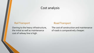 Cost analysis
RailTransport
Owning to the heavy infrastructure,
the initial as well as maintenance
cost of railway line is high.
RoadTransport
The cost of construction and maintenance
of roads is comparatively cheaper.
 
