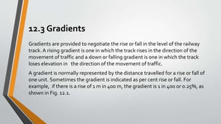 12.3 Gradients
Gradients are provided to negotiate the rise or fall in the level of the railway
track. A rising gradient is one in which the track rises in the direction of the
movement of traffic and a down or falling gradient is one in which the track
loses elevation in the direction of the movement of traffic.
A gradient is normally represented by the distance travelled for a rise or fall of
one unit. Sometimes the gradient is indicated as per cent rise or fall. For
example, if there is a rise of 1 m in 400 m, the gradient is 1 in 400 or 0.25%, as
shown in Fig. 12.1.
 