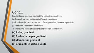 Cont…
Gradients are provided to meet the following objectives.
(a)To reach various stations at different elevations
(b)To follow the natural contours of the ground to the extent possible
(c)To reduce the cost of earthwork.
The following types of gradients are used on the railways.
(a) Ruling gradient
(b) Pusher or helper gradient
(c) Momentum gradient
(d) Gradients in station yards
 