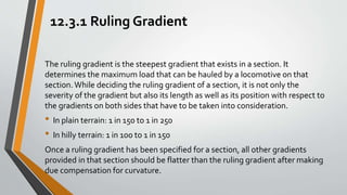 12.3.1 Ruling Gradient
The ruling gradient is the steepest gradient that exists in a section. It
determines the maximum load that can be hauled by a locomotive on that
section.While deciding the ruling gradient of a section, it is not only the
severity of the gradient but also its length as well as its position with respect to
the gradients on both sides that have to be taken into consideration.
• In plain terrain: 1 in 150 to 1 in 250
• In hilly terrain: 1 in 100 to 1 in 150
Once a ruling gradient has been specified for a section, all other gradients
provided in that section should be flatter than the ruling gradient after making
due compensation for curvature.
 