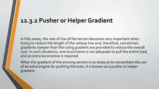 12.3.2 Pusher or Helper Gradient
In hilly areas, the rate of rise of the terrain becomes very important when
trying to reduce the length of the railway line and, therefore, sometimes
gradients steeper than the ruling gradient are provided to reduce the overall
cost. In such situations, one locomotive is not adequate to pull the entire load,
and an extra locomotive is required.
When the gradient of the ensuing section is so steep as to necessitate the use
of an extra engine for pushing the train, it is known as a pusher or helper
gradient.
 