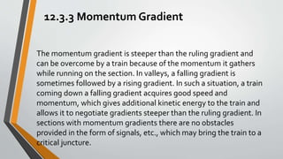 12.3.3 Momentum Gradient
The momentum gradient is steeper than the ruling gradient and
can be overcome by a train because of the momentum it gathers
while running on the section. In valleys, a falling gradient is
sometimes followed by a rising gradient. In such a situation, a train
coming down a falling gradient acquires good speed and
momentum, which gives additional kinetic energy to the train and
allows it to negotiate gradients steeper than the ruling gradient. In
sections with momentum gradients there are no obstacles
provided in the form of signals, etc., which may bring the train to a
critical juncture.
 