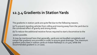 12.3.4 Gradients in StationYards
The gradients in station yards are quite flat due to the following reasons.
(a)To prevent standing vehicles from rolling and moving away from the yard due to
the combined effect of gravity and strong winds.
(b)To reduce the additional resistive forces required to start a locomotive to the
extent possible.
It may be mentioned here that generally, yards are not levelled completely and
certain flat gradients are provided in order to ensure good drainage.The maximum
gradient prescribed in station yards on Indian Railways is 1 in 400, while the
recommended gradient is 1 in 1000.
 