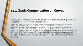 12.4 Grade Compensation on Curves
Curves provide extra resistance to the movement of trains. As a result, gradients are
compensated to the following extent on curves
(a) On BG tracks, 0.04% per degree of the curve or 70/R, whichever is minimum
(b) On MG tracks, 0.03% per degree of curve or 52.5/R, whichever is minimum
(c) On NG tracks, 0.02% per degree of curve or 35/R, whichever is minimum where R is
the radius of the curve in meters.The gradient of a curved portion of the section
should be flatter than the ruling gradient because of the extra resistance offered by
the curve.
 