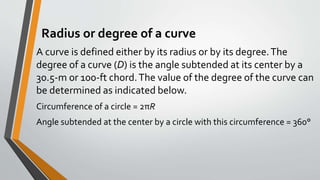 Radius or degree of a curve
A curve is defined either by its radius or by its degree.The
degree of a curve (D) is the angle subtended at its center by a
30.5-m or 100-ft chord.The value of the degree of the curve can
be determined as indicated below.
Circumference of a circle = 2πR
Angle subtended at the center by a circle with this circumference = 360°
 