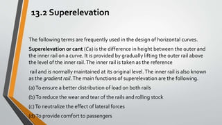 13.2 Superelevation
The following terms are frequently used in the design of horizontal curves.
Superelevation or cant (Ca) is the difference in height between the outer and
the inner rail on a curve. It is provided by gradually lifting the outer rail above
the level of the inner rail.The inner rail is taken as the reference
rail and is normally maintained at its original level.The inner rail is also known
as the gradient rail.The main functions of superelevation are the following.
(a)To ensure a better distribution of load on both rails
(b)To reduce the wear and tear of the rails and rolling stock
(c)To neutralize the effect of lateral forces
(d)To provide comfort to passengers
 