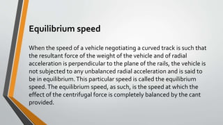 Equilibrium speed
When the speed of a vehicle negotiating a curved track is such that
the resultant force of the weight of the vehicle and of radial
acceleration is perpendicular to the plane of the rails, the vehicle is
not subjected to any unbalanced radial acceleration and is said to
be in equilibrium.This particular speed is called the equilibrium
speed.The equilibrium speed, as such, is the speed at which the
effect of the centrifugal force is completely balanced by the cant
provided.
 