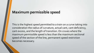 Maximum permissible speed
This is the highest speed permitted to a train on a curve taking into
consideration the radius of curvature, actual cant, cant deficiency,
cant excess, and the length of transition. On cruves where the
maximum permissible speed is less than the maximum sectional
speed of the section of the line, permanent speed restriction
becomes necessary.
 