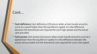 Cont…
• Cant deficiency Cant deficiency (Cd) occurs when a train travels around a
curve at a speed higher than the equilibrium speed. It is the difference
between the theoretical cant required for such high speeds and the actual
cant provided.
• Cant excess Cant excess (Ce) occurs when a train travels around a curve at a
speed lower than the equilibrium speed. It is the difference between the
actual cant provided and the theoretical cant required for such a low speed.
 