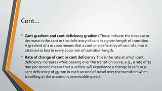 Cont…
• Cant gradient and cant deficiency gradient These indicate the increase or
decrease in the cant or the deficiency of cant in a given length of transition.
A gradient of 1 in 1000 means that a cant or a deficiency of cant of 1 mm is
attained or lost in every 1000 mm of transition length.
• Rate of change of cant or cant deficiency This is the rate at which cant
deficiency increases while passing over the transition curve, e.g., a rate of 35
mm per second means that a vehicle will experience a change in cant or a
cant deficiency of 35 mm in each second of travel over the transition when
travelling at the maximum permissible speed.
 