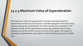 13.2.5 MaximumValue of Superelevation
The maximum value of superelevation has been laid down based on
experiments carried out in Europe on a standard gauge for the overturning
velocity, taking into consideration the track maintenance standards.The
maximum value of the superelevation generally adopted around many
railways around the world is 1/10th to 1/12th of the gauge.The values of
maximum superelevation prescribed on Indian Railways are given inTable
13.2.
 