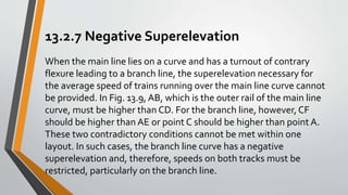 13.2.7 Negative Superelevation
When the main line lies on a curve and has a turnout of contrary
flexure leading to a branch line, the superelevation necessary for
the average speed of trains running over the main line curve cannot
be provided. In Fig. 13.9, AB, which is the outer rail of the main line
curve, must be higher than CD. For the branch line, however, CF
should be higher than AE or point C should be higher than point A.
These two contradictory conditions cannot be met within one
layout. In such cases, the branch line curve has a negative
superelevation and, therefore, speeds on both tracks must be
restricted, particularly on the branch line.
 