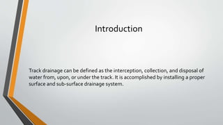 Introduction
Track drainage can be defined as the interception, collection, and disposal of
water from, upon, or under the track. It is accomplished by installing a proper
surface and sub-surface drainage system.
 