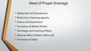 Need of Proper Drainage
• Settlement of Embankment
• Reduction in bearing capacity
• Failure of Embankment
• Formation of Ballast Pocket
• Shrinkage and Cracking of Bank
• Adverse affect of black cotton soil
• Formation of Slash
 