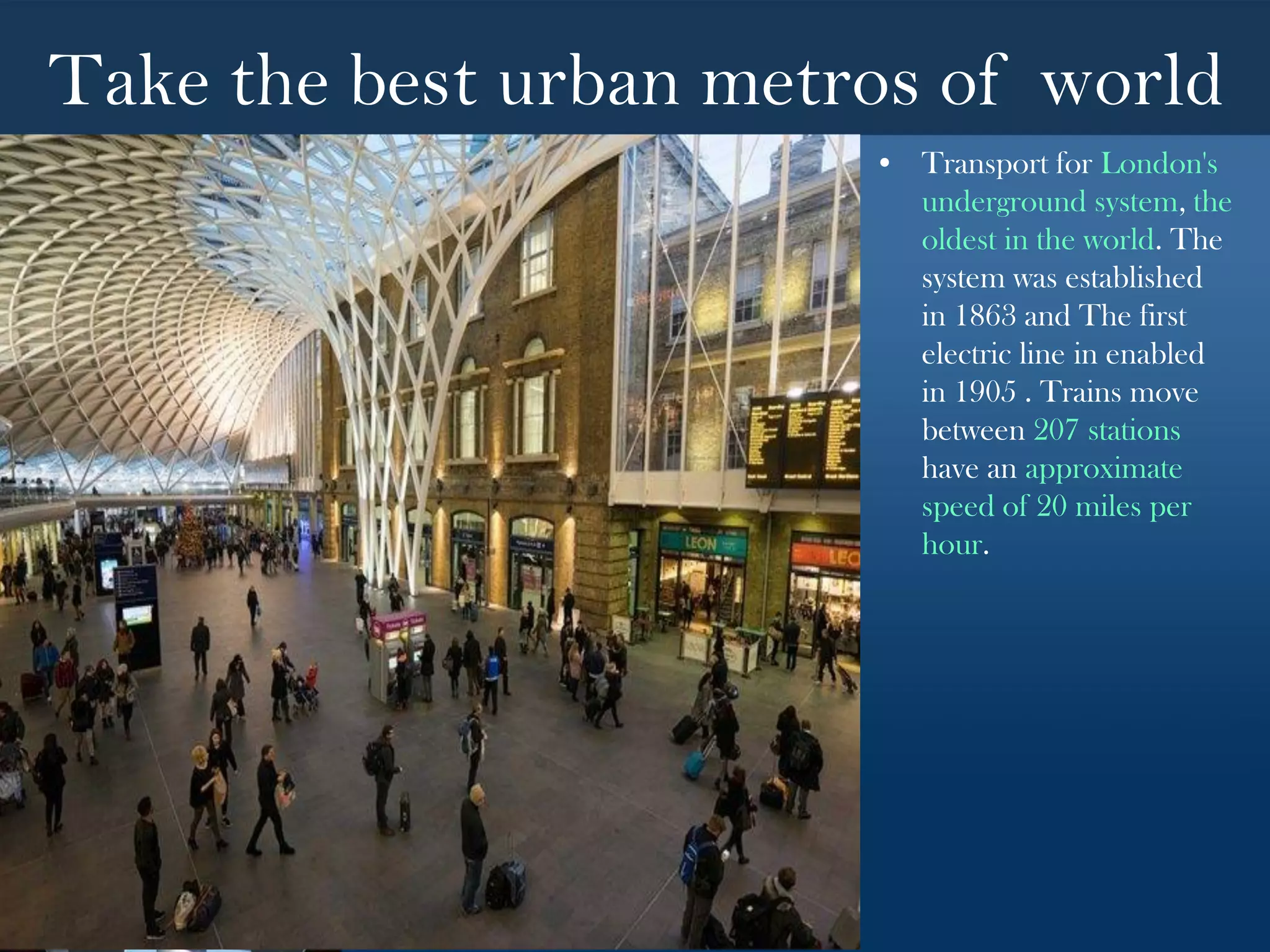 Take the best urban metros of world
• Transport for London's
underground system, the
oldest in the world. The
system was established
in 1863 and The first
electric line in enabled
in 1905 . Trains move
between 207 stations
have an approximate
speed of 20 miles per
hour.
 