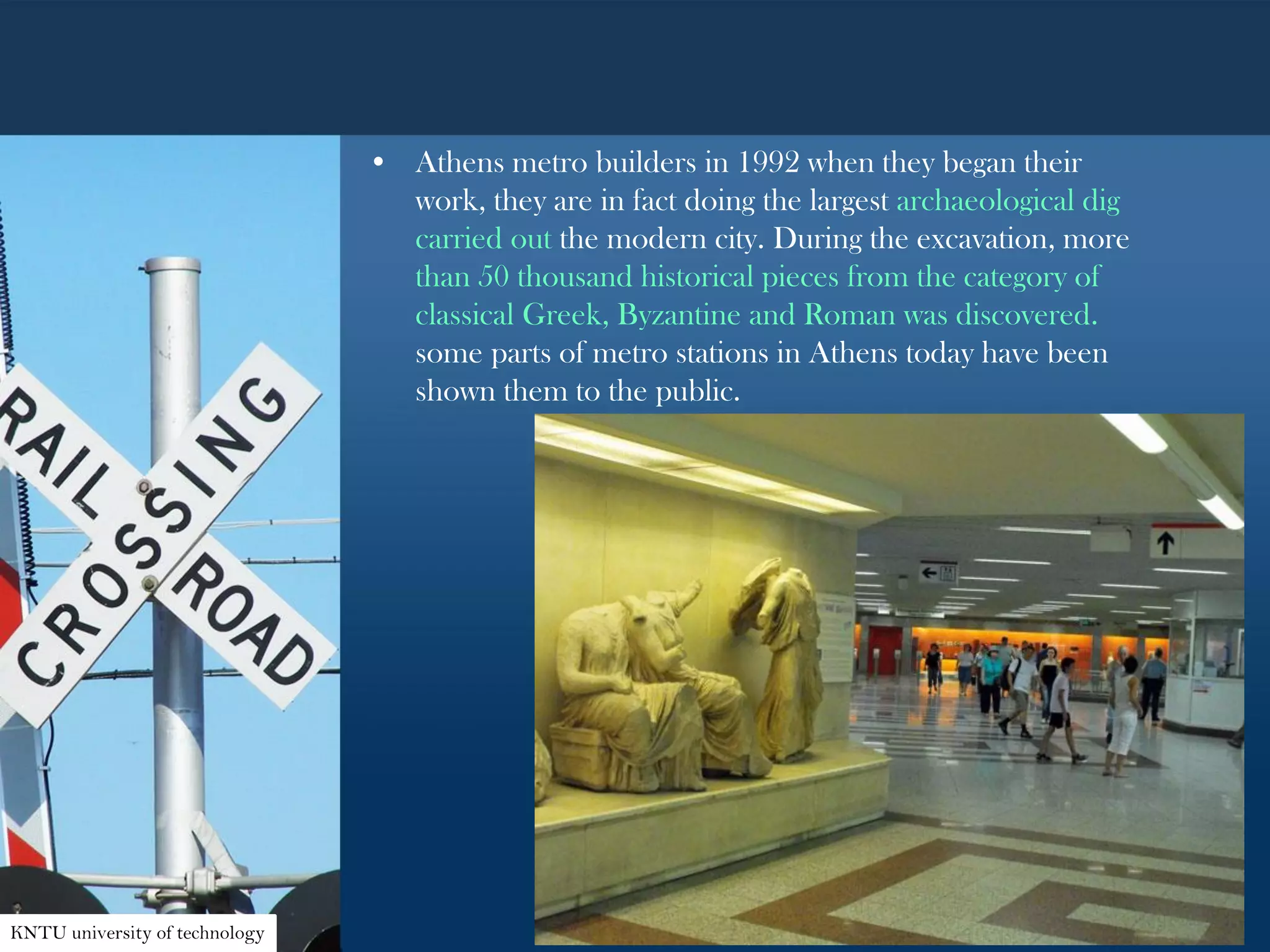 • Athens metro builders in 1992 when they began their
work, they are in fact doing the largest archaeological dig
carried out the modern city. During the excavation, more
than 50 thousand historical pieces from the category of
classical Greek, Byzantine and Roman was discovered.
some parts of metro stations in Athens today have been
shown them to the public.
KNTU university of technology
 