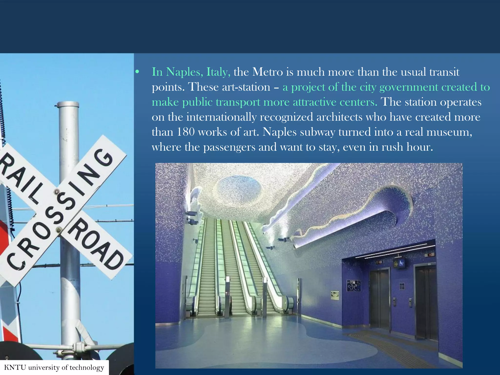 • In Naples, Italy, the Metro is much more than the usual transit
points. These art-station – a project of the city government created to
make public transport more attractive centers. The station operates
on the internationally recognized architects who have created more
than 180 works of art. Naples subway turned into a real museum,
where the passengers and want to stay, even in rush hour.
KNTU university of technology
 