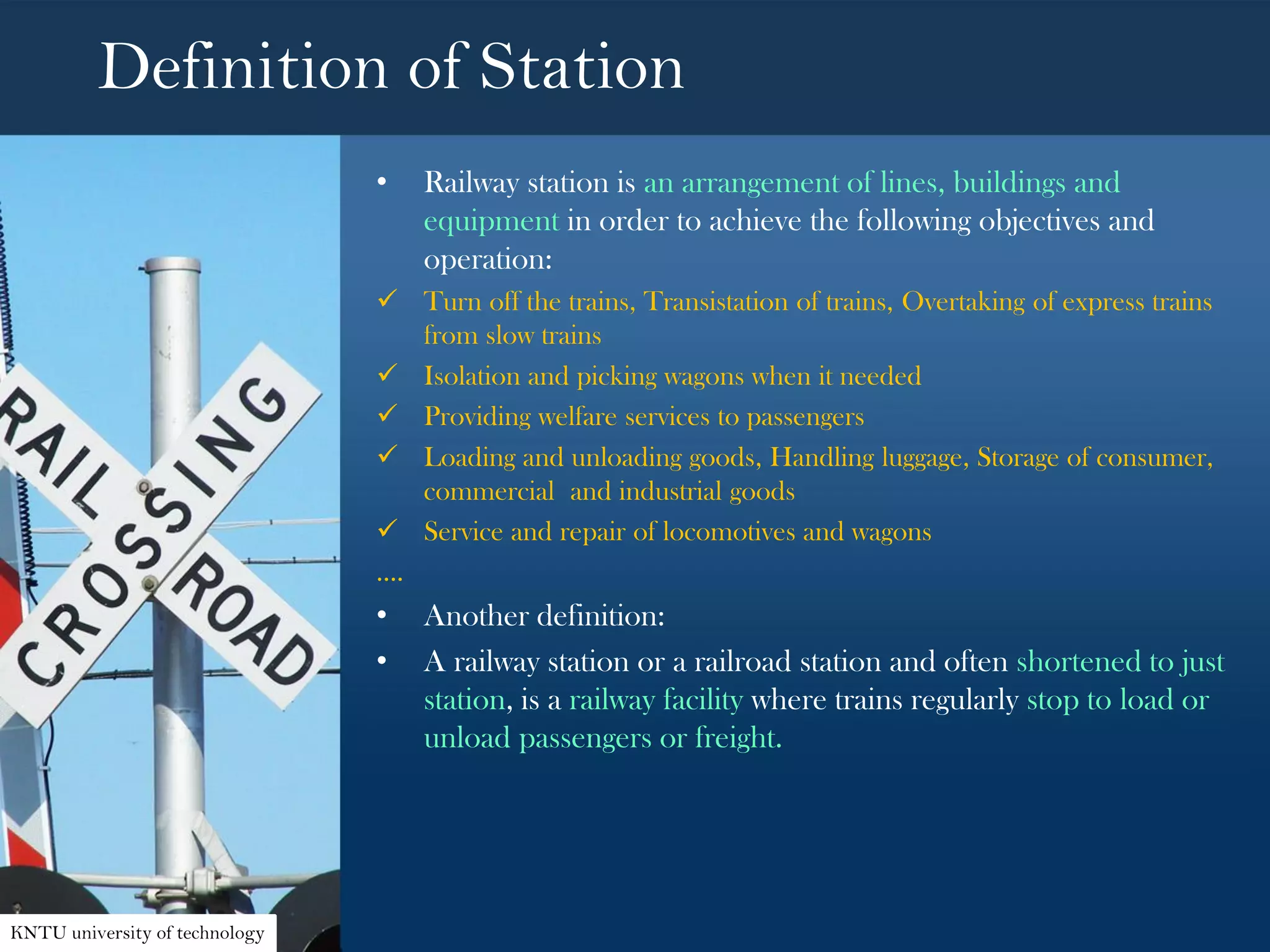 Definition of Station
• Railway station is an arrangement of lines, buildings and
equipment in order to achieve the following objectives and
operation:
 Turn off the trains, Transistation of trains, Overtaking of express trains
from slow trains
 Isolation and picking wagons when it needed
 Providing welfare services to passengers
 Loading and unloading goods, Handling luggage, Storage of consumer,
commercial and industrial goods
 Service and repair of locomotives and wagons
….
• Another definition:
• A railway station or a railroad station and often shortened to just
station, is a railway facility where trains regularly stop to load or
unload passengers or freight.
KNTU university of technology
 