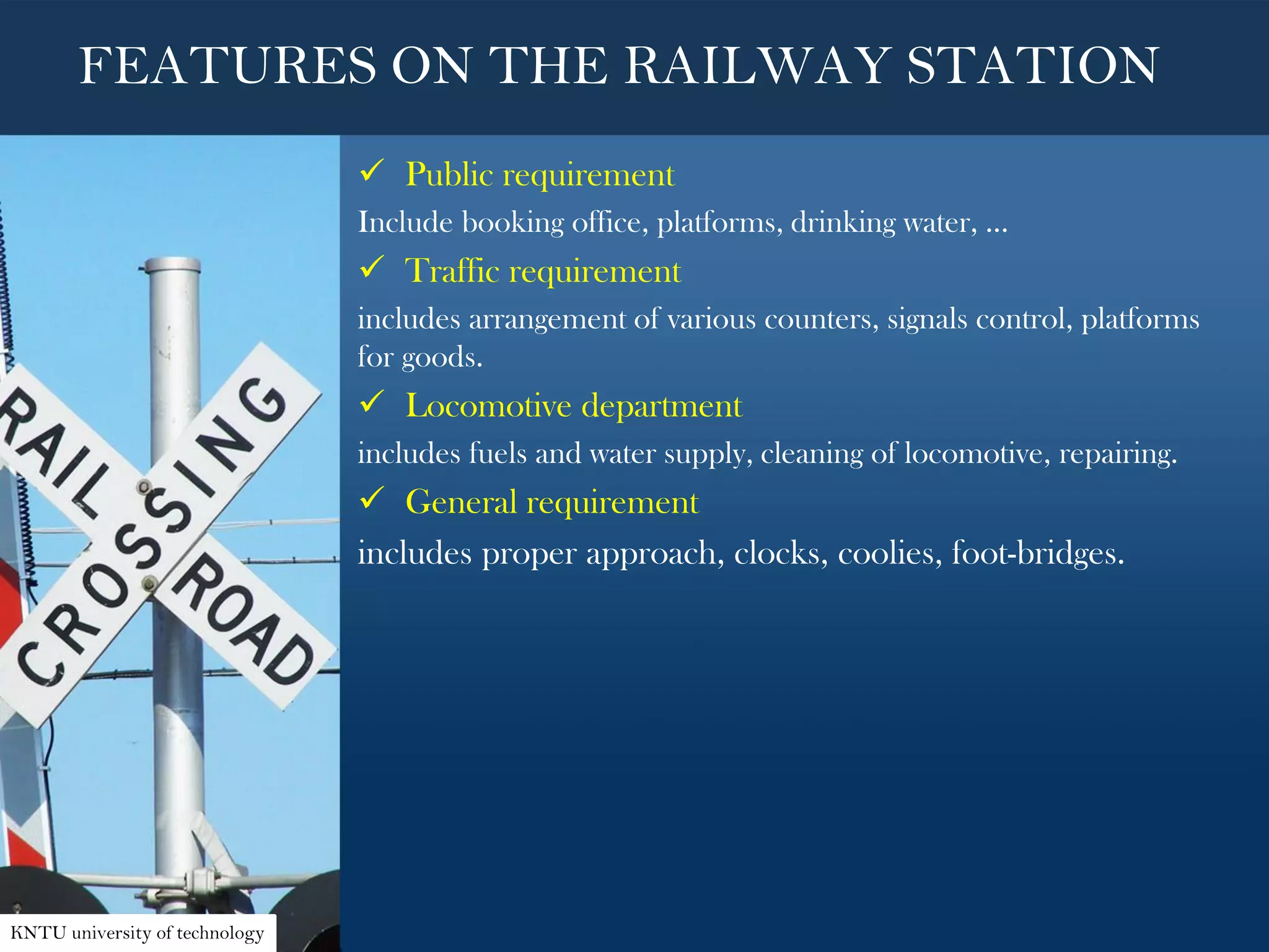  Public requirement
Include booking office, platforms, drinking water, ...
 Traffic requirement
includes arrangement of various counters, signals control, platforms
for goods.
 Locomotive department
includes fuels and water supply, cleaning of locomotive, repairing.
 General requirement
includes proper approach, clocks, coolies, foot-bridges.
FEATURES ON THE RAILWAY STATION
KNTU university of technology
 