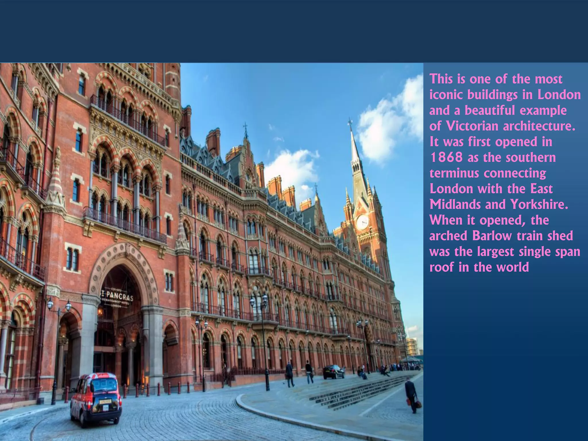 This is one of the most
iconic buildings in London
and a beautiful example
of Victorian architecture.
It was first opened in
1868 as the southern
terminus connecting
London with the East
Midlands and Yorkshire.
When it opened, the
arched Barlow train shed
was the largest single span
roof in the world
 