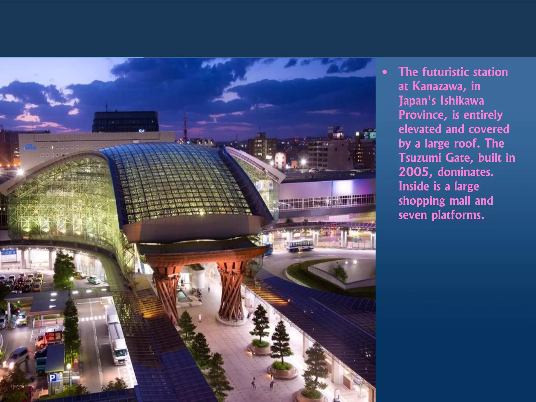 • The futuristic station
at Kanazawa, in
Japan's Ishikawa
Province, is entirely
elevated and covered
by a large roof. The
Tsuzumi Gate, built in
2005, dominates.
Inside is a large
shopping mall and
seven platforms.
 