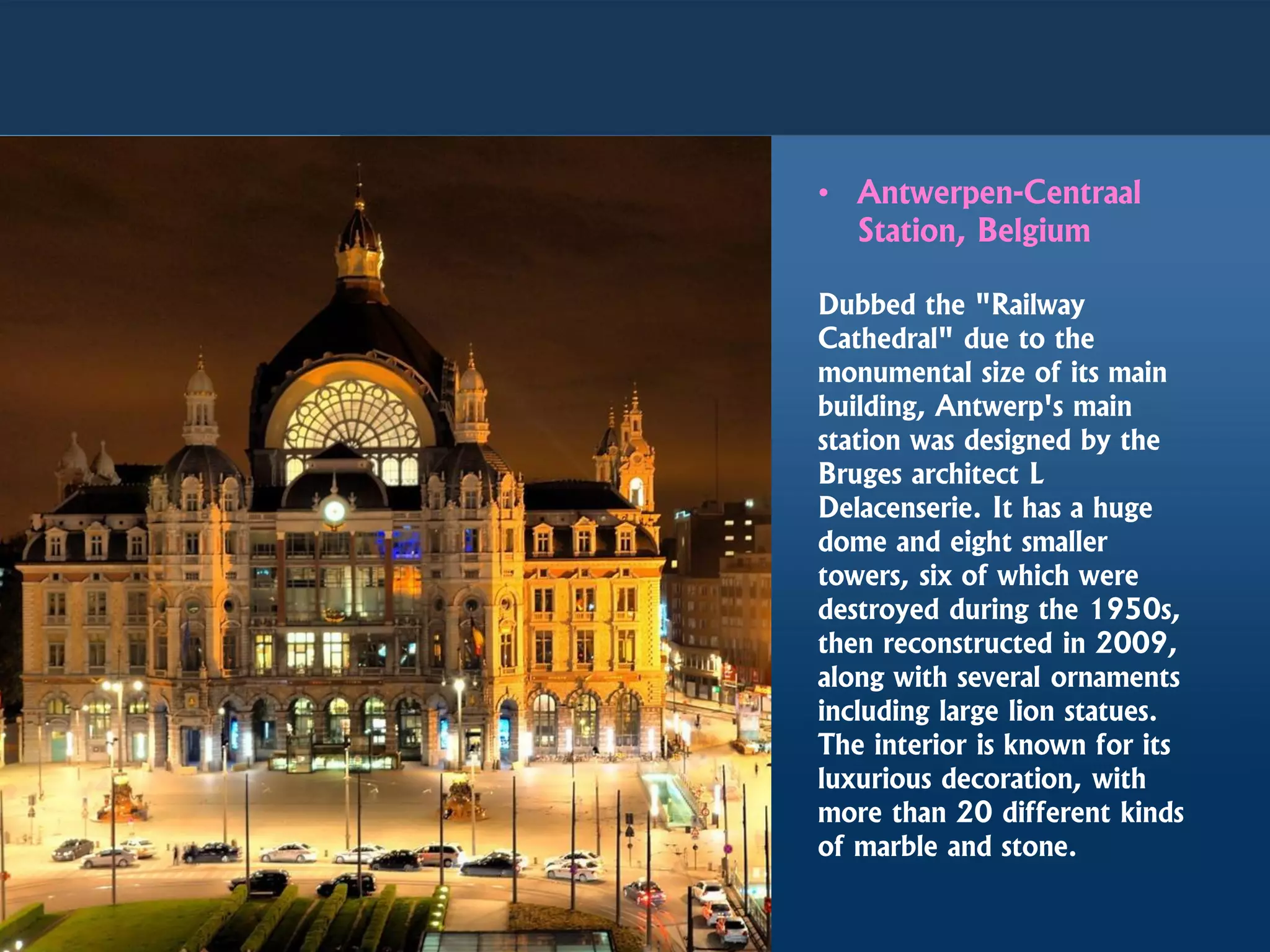 • Antwerpen-Centraal
Station, Belgium
Dubbed the "Railway
Cathedral" due to the
monumental size of its main
building, Antwerp's main
station was designed by the
Bruges architect L
Delacenserie. It has a huge
dome and eight smaller
towers, six of which were
destroyed during the 1950s,
then reconstructed in 2009,
along with several ornaments
including large lion statues.
The interior is known for its
luxurious decoration, with
more than 20 different kinds
of marble and stone.
 