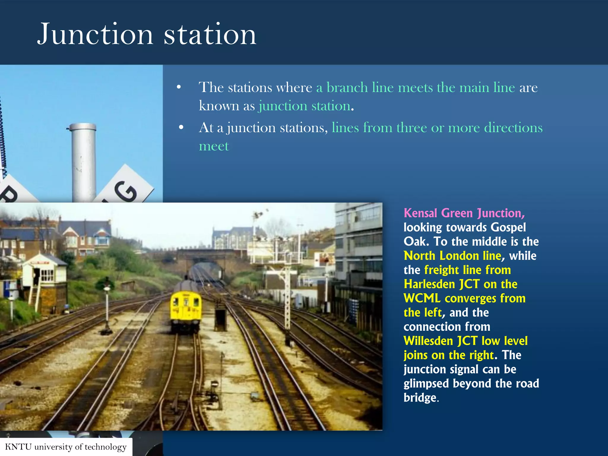 Junction station
• The stations where a branch line meets the main line are
known as junction station.
• At a junction stations, lines from three or more directions
meet
Kensal Green Junction,
looking towards Gospel
Oak. To the middle is the
North London line, while
the freight line from
Harlesden JCT on the
WCML converges from
the left, and the
connection from
Willesden JCT low level
joins on the right. The
junction signal can be
glimpsed beyond the road
bridge.
KNTU university of technology
 