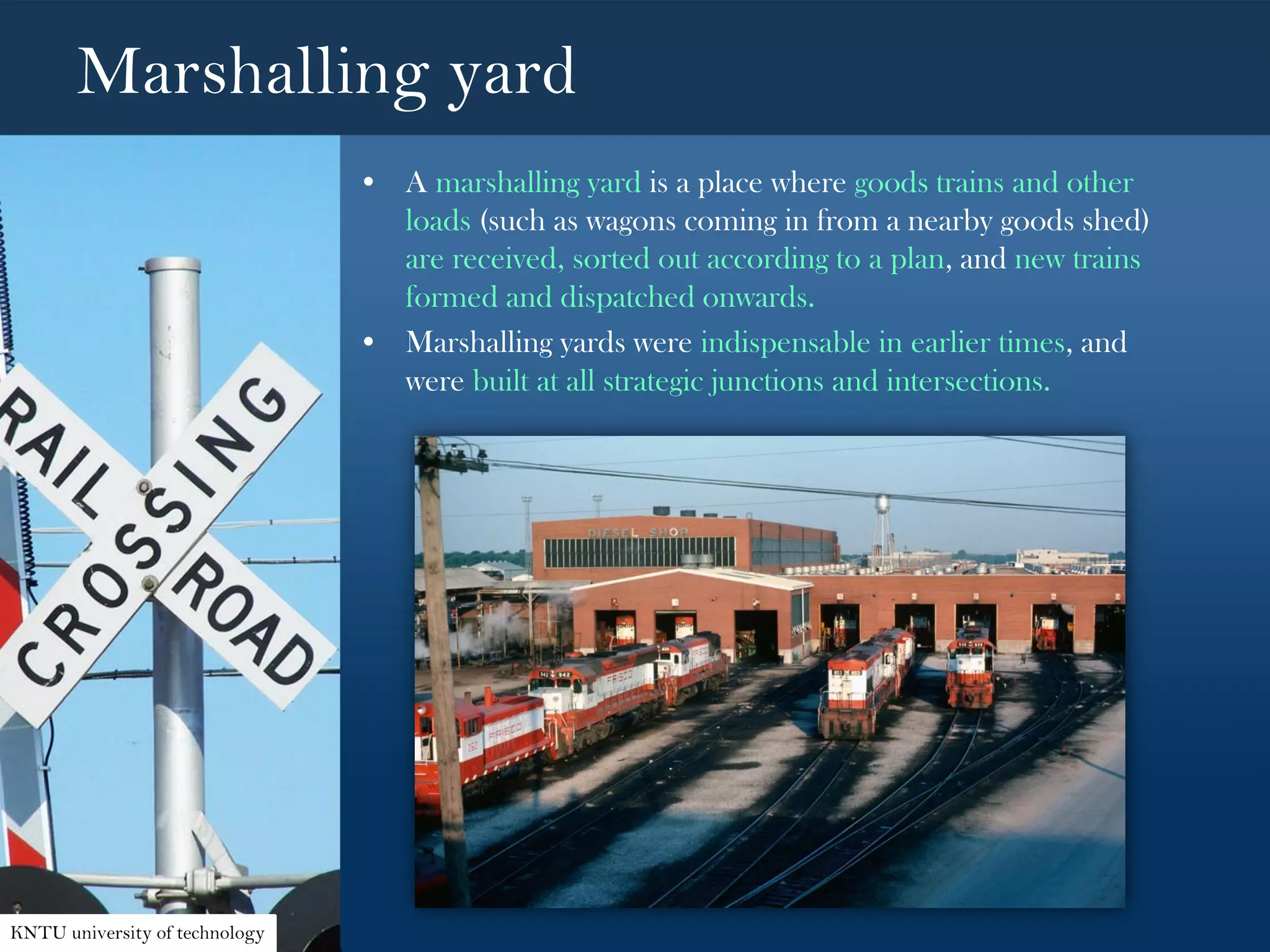 Marshalling yard
• A marshalling yard is a place where goods trains and other
loads (such as wagons coming in from a nearby goods shed)
are received, sorted out according to a plan, and new trains
formed and dispatched onwards.
• Marshalling yards were indispensable in earlier times, and
were built at all strategic junctions and intersections.
KNTU university of technology
 