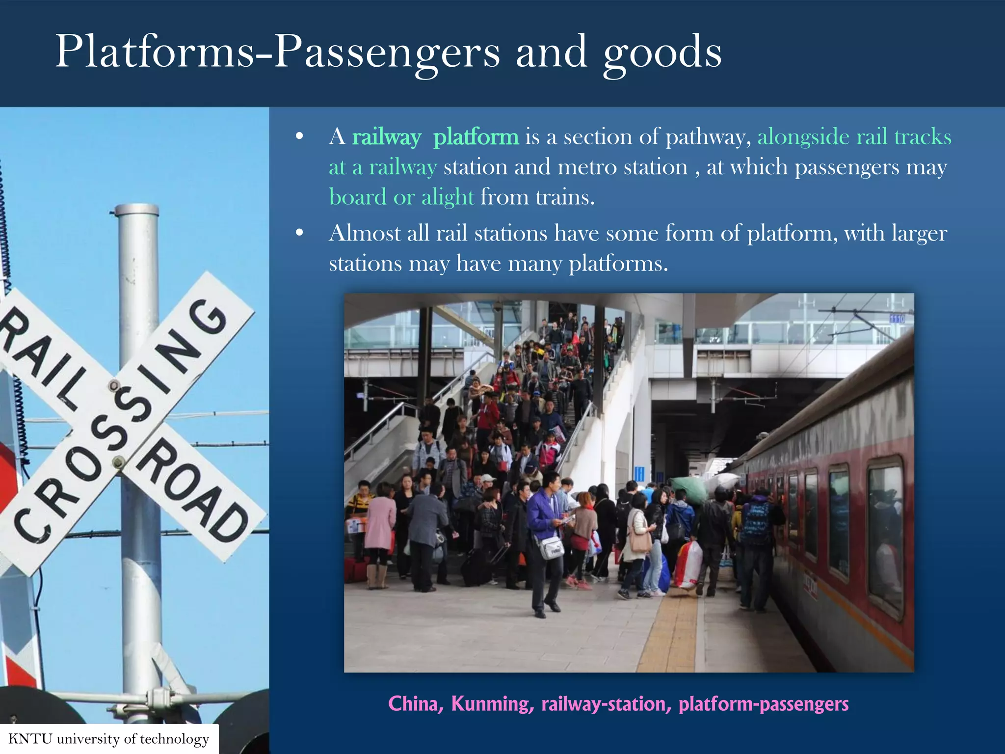 Platforms-Passengers and goods
• A railway platform is a section of pathway, alongside rail tracks
at a railway station and metro station , at which passengers may
board or alight from trains.
• Almost all rail stations have some form of platform, with larger
stations may have many platforms.
China, Kunming, railway-station, platform-passengers
KNTU university of technology
 