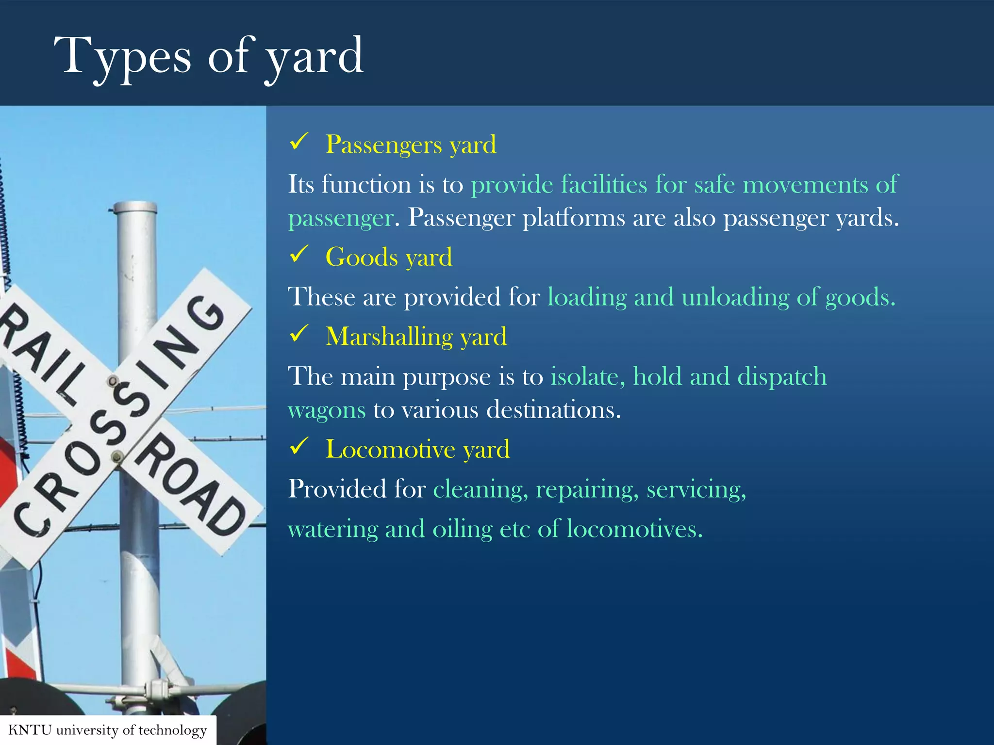 Types of yard
 Passengers yard
Its function is to provide facilities for safe movements of
passenger. Passenger platforms are also passenger yards.
 Goods yard
These are provided for loading and unloading of goods.
 Marshalling yard
The main purpose is to isolate, hold and dispatch
wagons to various destinations.
 Locomotive yard
Provided for cleaning, repairing, servicing,
watering and oiling etc of locomotives.
KNTU university of technology
 