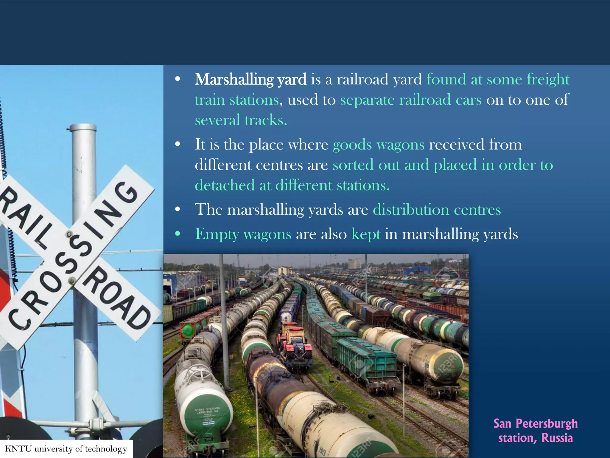 • Marshalling yard is a railroad yard found at some freight
train stations, used to separate railroad cars on to one of
several tracks.
• It is the place where goods wagons received from
different centres are sorted out and placed in order to
detached at different stations.
• The marshalling yards are distribution centres
• Empty wagons are also kept in marshalling yards
KNTU university of technology
San Petersburgh
station, Russia
 