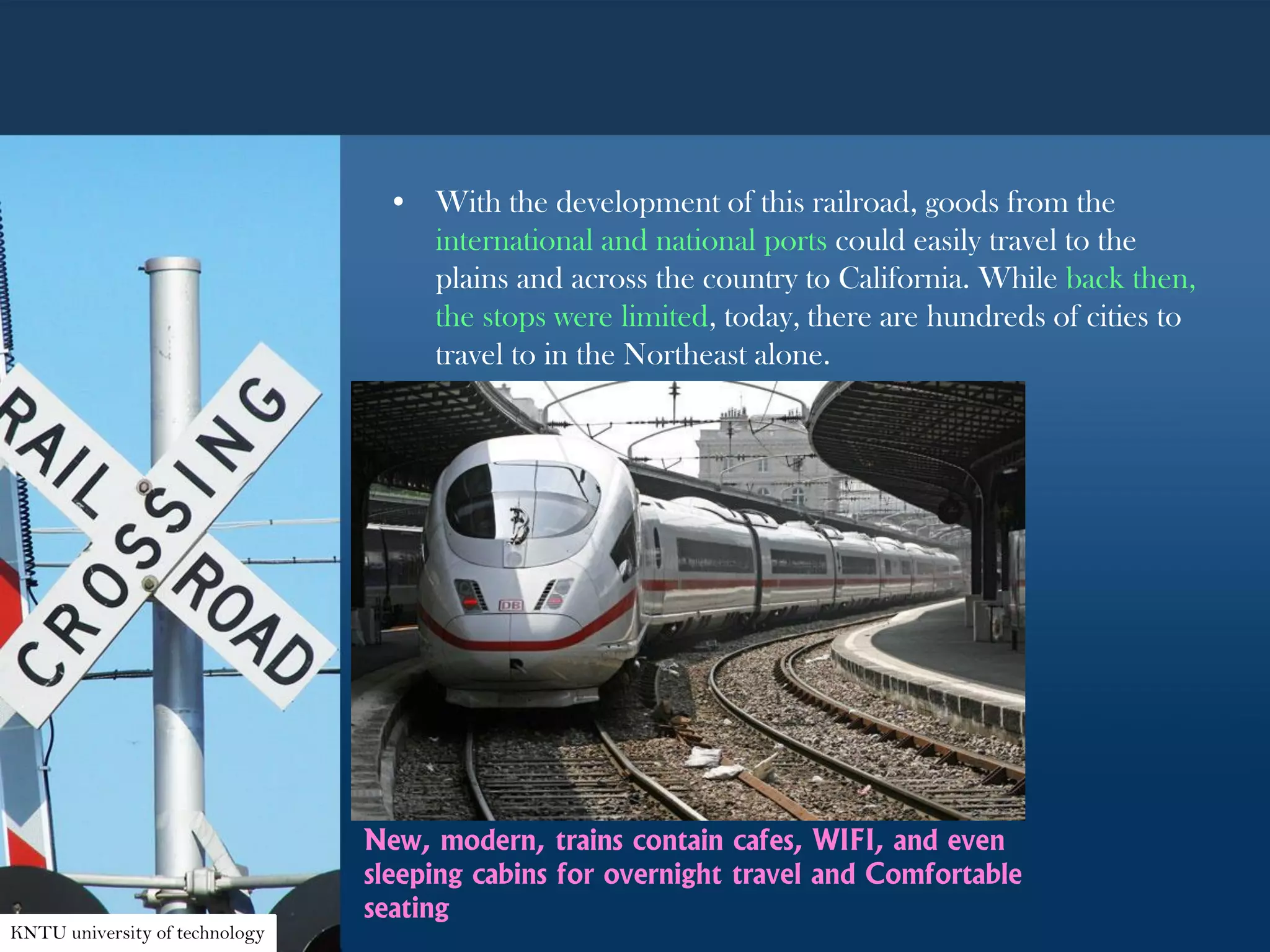 • With the development of this railroad, goods from the
international and national ports could easily travel to the
plains and across the country to California. While back then,
the stops were limited, today, there are hundreds of cities to
travel to in the Northeast alone.
New, modern, trains contain cafes, WIFI, and even
sleeping cabins for overnight travel and Comfortable
seating
KNTU university of technology
 