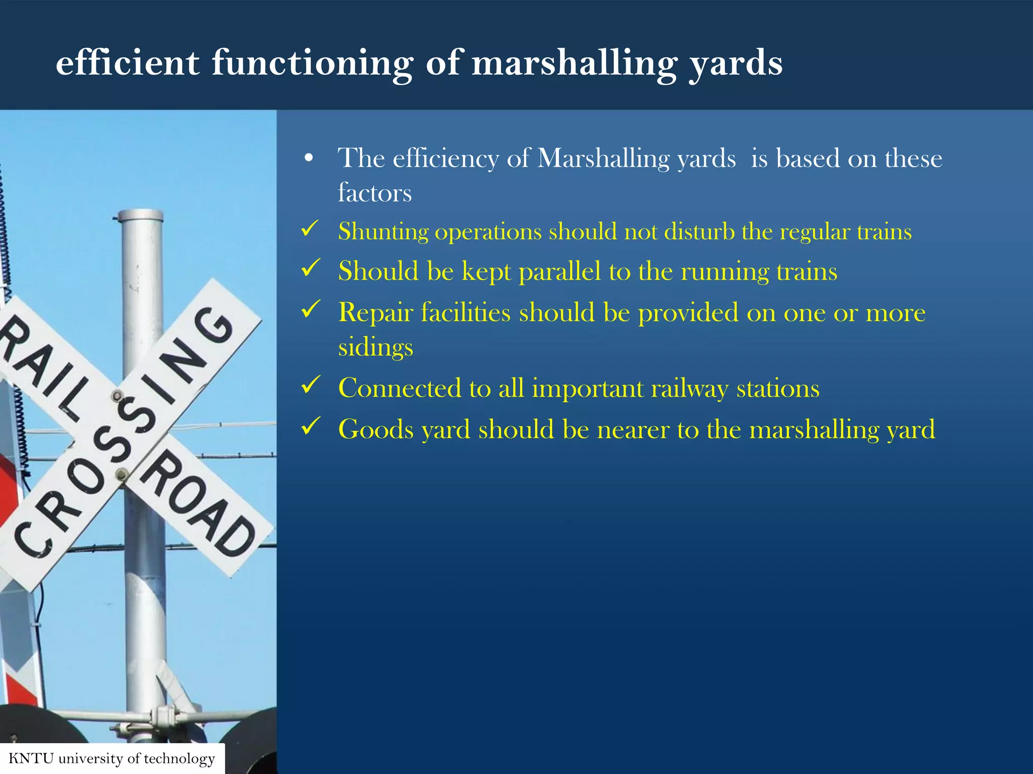 efficient functioning of marshalling yards
• The efficiency of Marshalling yards is based on these
factors
 Shunting operations should not disturb the regular trains
 Should be kept parallel to the running trains
 Repair facilities should be provided on one or more
sidings
 Connected to all important railway stations
 Goods yard should be nearer to the marshalling yard
KNTU university of technology
 