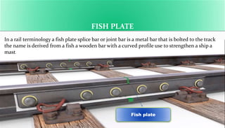 FISH PLATE
Fish plate
In a rail terminology a fish plate splice bar or joint bar is a metal bar that is bolted to the track
the name is derived from a fish a wooden bar with a curved profile use to strengthen a ship a
mast.
 