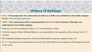 History of Railways
 1844 :- First proposal for the construction of railways, in India were submitted to East India company
by Mr. R.Macdonald Stephenson.
 •1849 :- The construction of first experimental line of 160 kms from Calcutta to Mirzapur was
undertaken by East India company.
 Railways were first introduced to India in 1853 from Bombay to Thane
 A British engineer, Robert Maitland Brereton, was responsible for the expansion of the railways from 1857
onwards.
 The Allahabad-Jabalpur branch line of the East Indian Railway had been opened in June 1867
 In 1951 the systems were nationalised as one unit, the Indian Railways, becoming one of the largest networks
in the world.
 