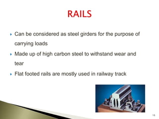  Can be considered as steel girders for the purpose of
carrying loads
 Made up of high carbon steel to withstand wear and
tear
 Flat footed rails are mostly used in railway track
16
 