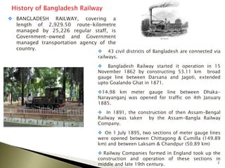 2
History of Bangladesh Railway
 BANGLADESH RAILWAY, covering a
length of 2,929.50 route-kilometre
managed by 25,226 regular staff, is
Government-owned and Government
managed transportation agency of the
country.
 43 civil districts of Bangladesh are connected via
railways.
 Bangladesh Railway started it operation in 15
November 1862 by constructing 53.11 km broad
gauge line between Darsana and Jagoti, extended
upto Goalando Ghat in 1871.
14.98 km meter gauge line between Dhaka-
Narayanganj was opened for traffic on 4th January
1885.
 In 1891, the construction of then Assam-Bengal
Railway was taken by the Assam-Bangla Railway
Company.
 On 1 July 1895, two sections of meter gauge lines
were opened between Chittagong & Cumilla (149.89
km) and between Laksam & Chandpur (50.89 km)
 Railway Companies formed in England took up the
construction and operation of these sections in
middle and late 19th century.
 