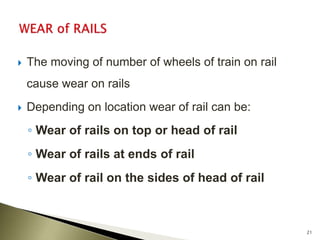  The moving of number of wheels of train on rail
cause wear on rails
 Depending on location wear of rail can be:
◦ Wear of rails on top or head of rail
◦ Wear of rails at ends of rail
◦ Wear of rail on the sides of head of rail
21
 