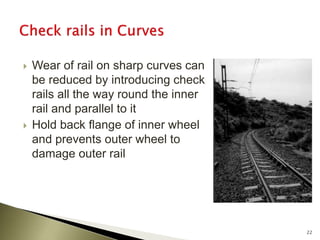 Wear of rail on sharp curves can
be reduced by introducing check
rails all the way round the inner
rail and parallel to it
 Hold back flange of inner wheel
and prevents outer wheel to
damage outer rail
22
 