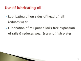  Lubricating oil on sides of head of rail
reduces wear
 Lubrication of rail joint allows free expansion
of rails & reduces wear & tear of fish plates
23
 