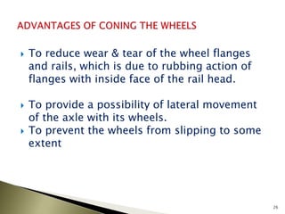  To reduce wear & tear of the wheel flanges
and rails, which is due to rubbing action of
flanges with inside face of the rail head.
 To provide a possibility of lateral movement
of the axle with its wheels.
 To prevent the wheels from slipping to some
extent
26
 