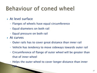  At level surface
◦ Flanges of wheels have equal circumference
◦ Equal diameters on both rail
◦ Equal pressure on both rail
 At curves
◦ Outer rails has to cover great distance than inner rail
◦ Vehicle has tendency to move sideways towards outer rail
◦ Circumference of flange of outer wheel will be greater than
that of inner wheel
◦ Helps the outer wheel to cover longer distance than inner
rail
27
 
