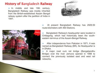 3
History of Bangladesh Railway
 In middle and late 19th century.
Bangladesh Railway was mostly inherited
from the British-established Assam Bengal
railway system after the partition of India in
1947.
 At present Bangladesh Railway has 2929.50
route-kilometers with 460 Stations.
 Bangladesh Railway's headquarter were located in
Chittagong, which had historically been the south-
eastern terminus of the Assam-Bengal Railway.
 After independence from Pakistan in 1971, It was
named as Bangladesh Railway (BR). Its Headquarter is
in Dhaka.
 A major road cum rail bridge (Bangabandhu
Bridge) over the river Jamuna opened in 1998 to
connect the previously isolated east and west rail
networks.
 