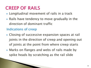 Longitudinal movement of rails in a track
 Rails have tendency to move gradually in the
direction of dominant traffic
Indications of creep
 Closing of successive expansion spaces at rail
joints in the direction of creep and opening out
of joints at the point from where creep starts
 Marks on flanges and webs of rails made by
spike heads by scratching as the rail slide
30
 