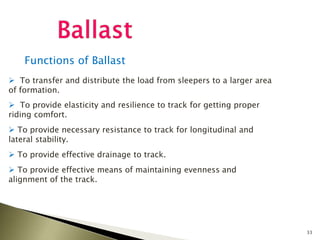 33
Functions of Ballast
 To transfer and distribute the load from sleepers to a larger area
of formation.
 To provide elasticity and resilience to track for getting proper
riding comfort.
 To provide necessary resistance to track for longitudinal and
lateral stability.
 To provide effective drainage to track.
 To provide effective means of maintaining evenness and
alignment of the track.
 