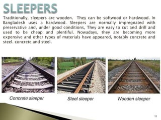 35
Traditionally, sleepers are wooden. They can be softwood or hardwood. In
Bangladesh uses a hardwood. Sleepers are normally impregnated with
preservative and, under good conditions, They are easy to cut and drill and
used to be cheap and plentiful. Nowadays, they are becoming more
expensive and other types of materials have appeared, notably concrete and
steel. concrete and steel.
 