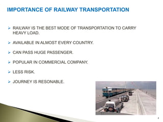 4
IMPORTANCE OF RAILWAY TRANSPORTATION
 RAILWAY IS THE BEST MODE OF TRANSPORTATION TO CARRY
HEAVY LOAD.
 AVAILABLE IN ALMOST EVERY COUNTRY.
 CAN PASS HUGE PASSENGER.
 POPULAR IN COMMERCIAL COMPANY.
 LESS RISK.
 JOURNEY IS RESONABLE.
 