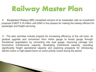 6
Railway Master Plan
 Bangladesh Railway (BR) completed revision of its masterplan with an investment
proposal of BDT 5.10 trillion until 2045 in five phases for making the railway efficient for
passenger and freight servicing.
 The plan activities include projects for increasing efficiency of the rail track, its
gradual upgrade and conversion from metre gauge to broad gauge through
transitional upgradation by converting into dual gauge, improving carriage and
locomotive maintenance capacity, developing institutional capacity, upscaling
significantly freight operational capacity and exploring prospects for introducing
electric trains or high-speed trains on some priority routes during the period
 