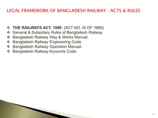 7
LEGAL FRAMEWORK OF BANGLADESH RAILWAY : ACTS & RULES
 THE RAILWAYS ACT, 1890 (ACT NO. IX OF 1890).
 General & Subsidiary Rules of Bangladesh Railway
 Bangladesh Railway Way & Works Manual.
 Bangladesh Railway Engineering Code.
 Bangladesh Railway Operation Manual.
 Bangladesh Railway Accounts Code.
 